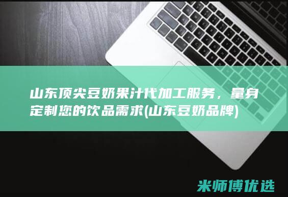 山东顶尖豆奶果汁代加工服务，量身定制您的饮品需求 (山东豆奶品牌)