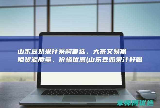 山东豆奶果汁采购首选，大宗交易保障货源质量，价格优惠 (山东豆奶果汁好喝吗)