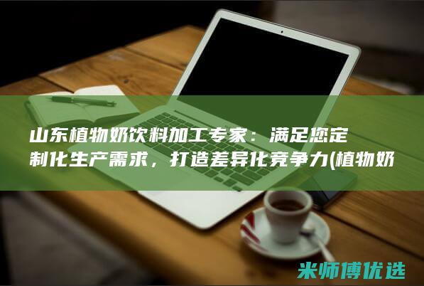 山东植物奶饮料加工专家：满足您定制化生产需求，打造差异化竞争力 (植物奶厂家)