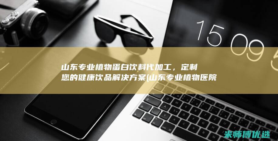 山东专业植物蛋白饮料代加工，定制您的健康饮品解决方案 (山东专业植物医院排名)