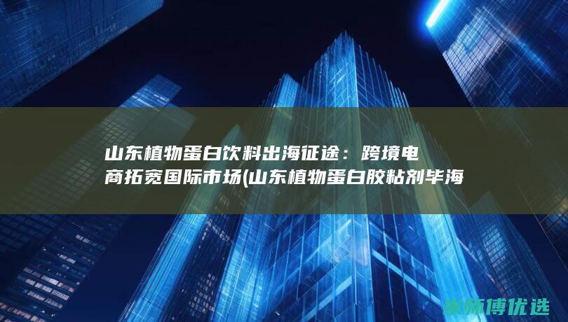 山东植物蛋白饮料出海征途：跨境电商拓宽国际市场 (山东植物蛋白胶粘剂毕海明科技进步奖)