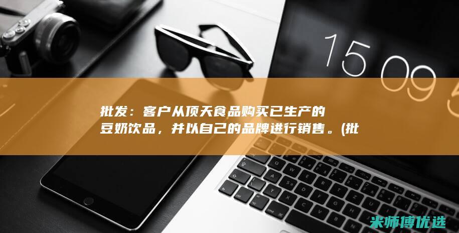 批发：客户从顶天食品购买已生产的豆奶饮品，并以自己的品牌进行销售。(批发客户从京东哪个平台进货)