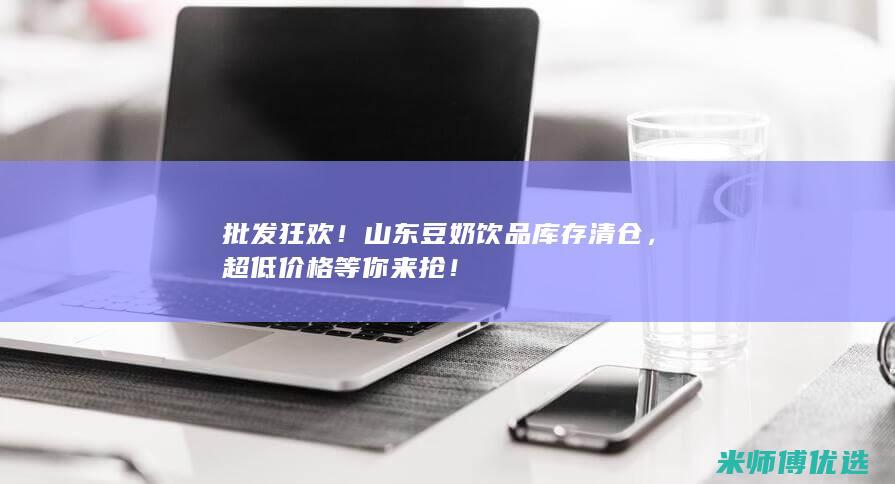 批发狂欢！山东豆奶饮品库存清仓，超低价格等你来抢！