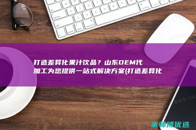 打造差异化果汁饮品？山东OEM代加工为您提供一站式解决方案 (打造差异化产品)