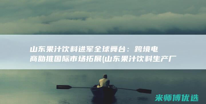 山东果汁饮料进军全球舞台：跨境电商助推国际市场拓展 (山东果汁饮料生产厂家)