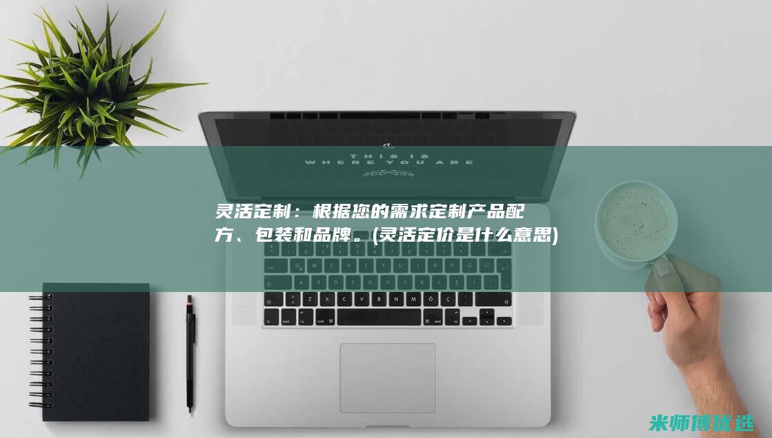 灵活定制：根据您的需求定制产品配方、包装和品牌。(灵活定价是什么意思)