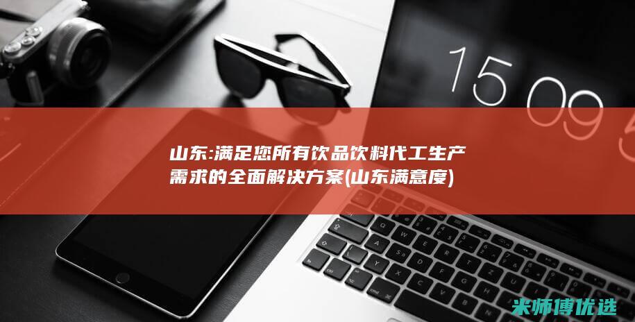 山东:满足您所有饮品饮料代工生产需求的全面解决方案 (山东满意度)