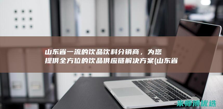 山东省一流的饮品饮料分销商，为您提供全方位的饮品供应链解决方案 (山东省一流大学名单)