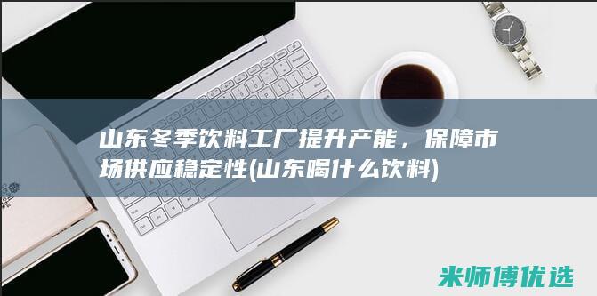 山东冬季饮料工厂提升产能，保障市场供应稳定性 (山东喝什么饮料)