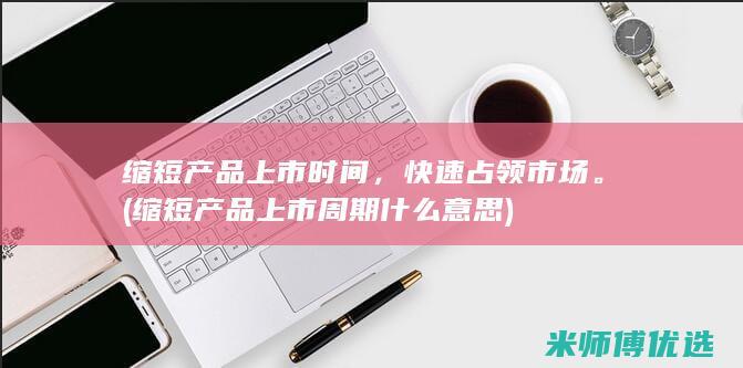 缩短产品上市时间，快速占领市场。(缩短产品上市周期什么意思)