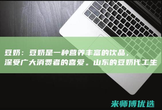 豆奶：豆奶是一种营养丰富的饮品，深受广大消费者的喜爱。山东的豆奶代工生产企业主要集中在临沂、德州等地，这些企业拥有先进的生产设备和完善的质量控制体系，能够生产出高品质的豆奶产品。(豆奶是啥)