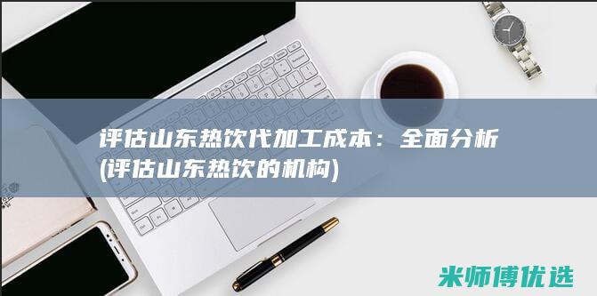 评估山东热饮代加工成本：全面分析 (评估山东热饮的机构)