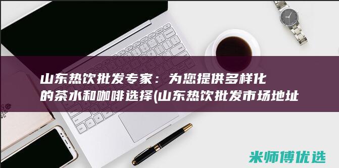 山东热饮批发专家：为您提供多样化的茶水和咖啡选择 (山东热饮批发市场地址)