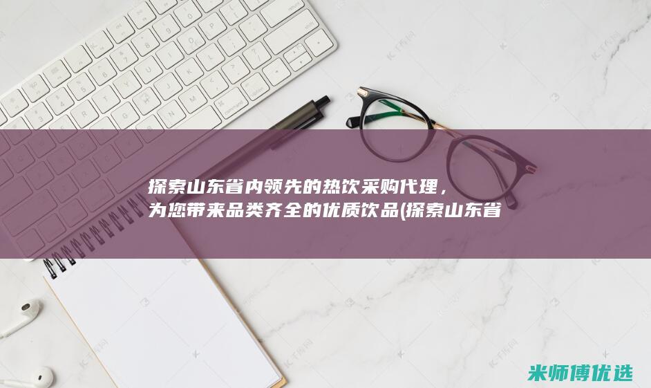 探索山东省内领先的热饮采购代理，为您带来品类齐全的优质饮品 (探索山东省内经济发展)