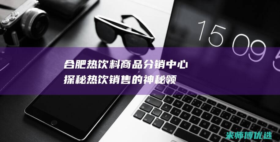 合肥热饮料商品分销中心：探秘热饮销售的神秘领域 (合肥热饮料商家电话)