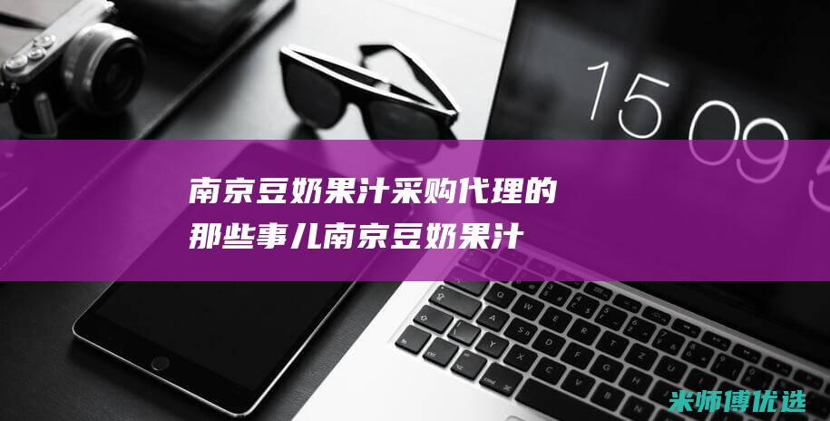 南京豆奶果汁采购代理的那些事儿 (南京豆奶果汁店地址)