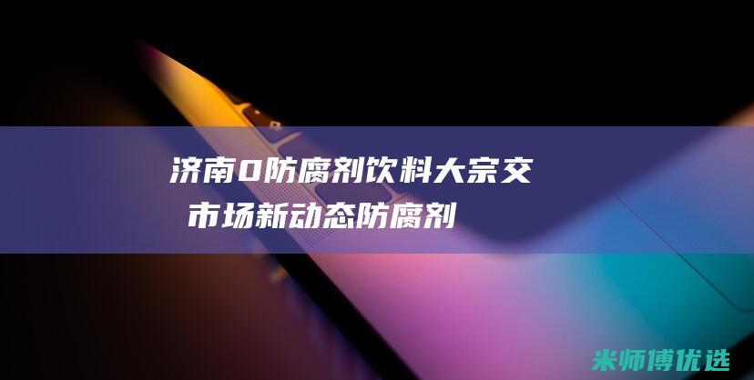 济南 0 防腐剂饮料大宗交易：市场新动态 (防腐剂售价)