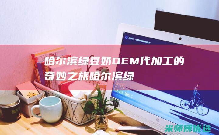 哈尔滨绿豆奶 OEM 代加工的奇妙之旅 (哈尔滨绿豆奶粉厂家)