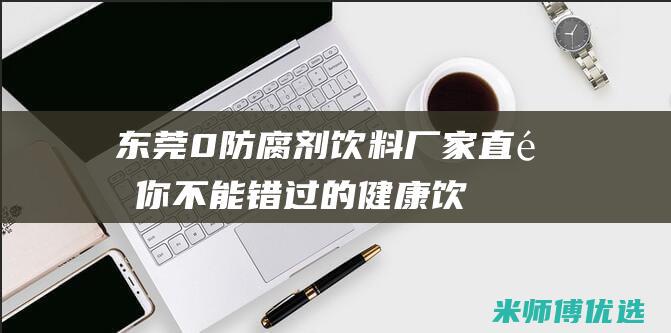 东莞 0 防腐剂饮料厂家直销：你不能错过的健康饮品 (东莞防腐剂品牌有哪些厂家生产)