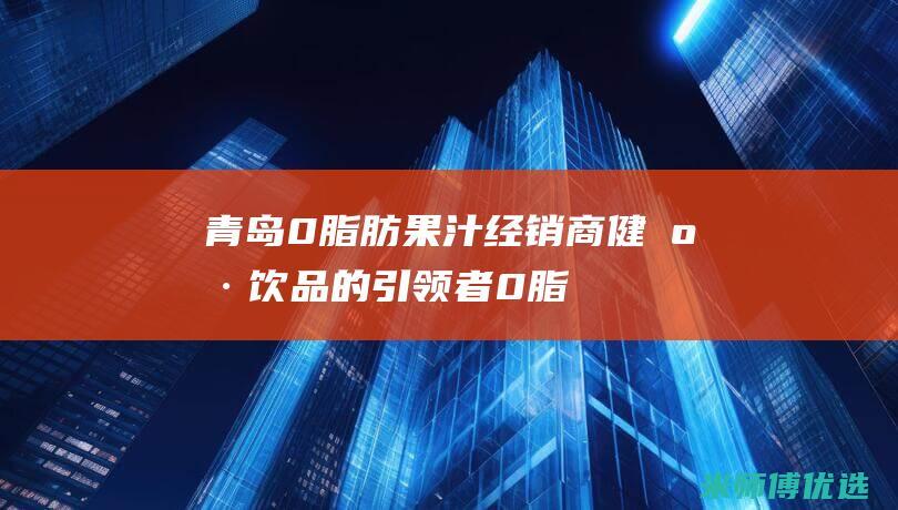 青岛 0 脂肪果汁经销商：健康饮品的引领者 (0脂肪果酱是真的吗)