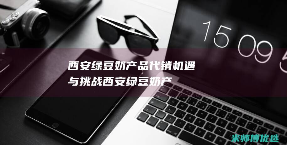 西安绿豆奶产品代销：机遇与挑战 (西安绿豆奶产地是哪里)