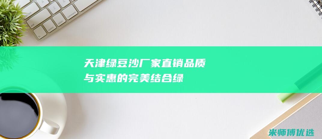 天津绿豆沙厂家直销：品质与实惠的完美结合 (绿豆沙厂家)