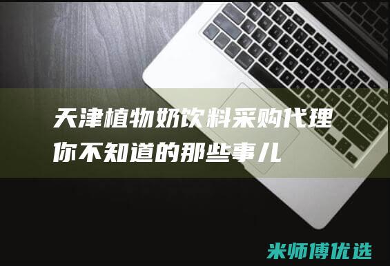 天津植物奶饮料采购代理：你不知道的那些事儿 (天津植物奶饮品厂家)