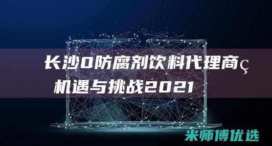 长沙 0 防腐剂饮料代理商的机遇与挑战 (2021长沙防腐展会)