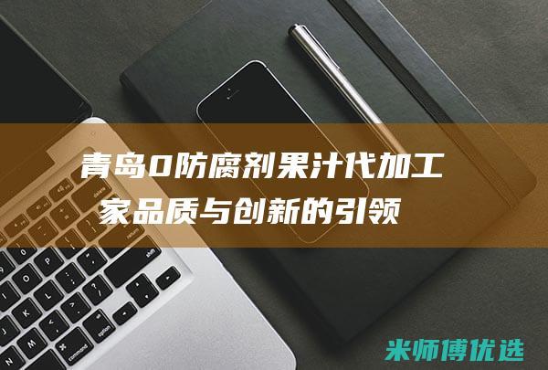 青岛 0 防腐剂果汁代加工厂家：品质与创新的引领者 (青岛防腐剂厂家)