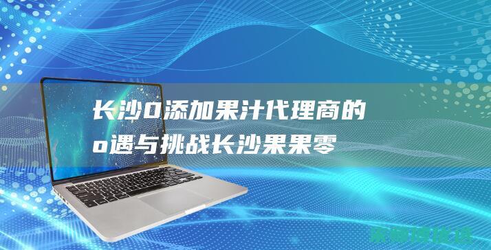 长沙 0 添加果汁代理商的机遇与挑战 (长沙果果零食批发)