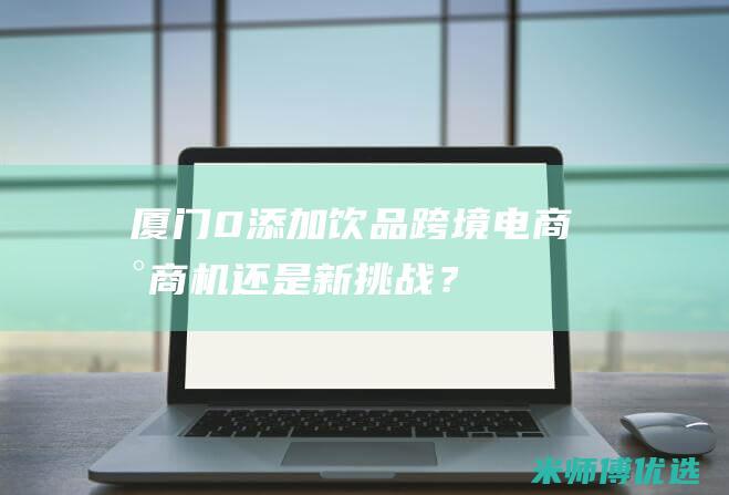 厦门 0 添加饮品跨境电商：新商机还是新挑战？ (厦门零食加盟店排行榜)