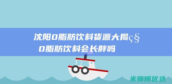 沈阳 0 脂肪饮料货源大揭秘 (0脂肪饮料会长胖吗)