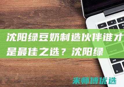 沈阳绿豆奶制造伙伴：谁才是最佳之选？ (沈阳绿豆糕厂家)