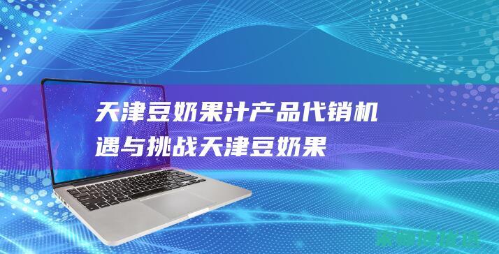 天津豆奶果汁产品代销：机遇与挑战 (天津豆奶果汁厂家)