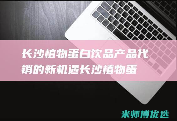 长沙植物蛋白饮品产品代销的新机遇 (长沙植物蛋白批发市场)