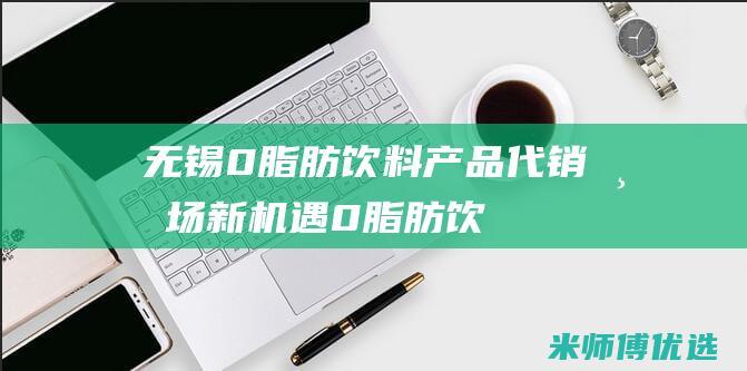 无锡 0 脂肪饮料产品代销：市场新机遇 (0脂肪饮料是真的吗)