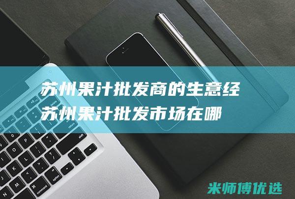 苏州果汁批发商的生意经 (苏州果汁批发市场在哪)