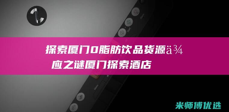 探索厦门 0 脂肪饮品货源供应之谜 (厦门探索酒店地址)