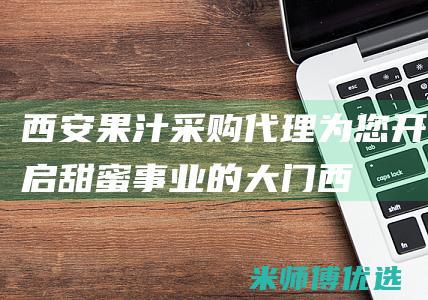 西安果汁采购代理：为您开启甜蜜事业的大门 (西安果汁采购招聘信息)