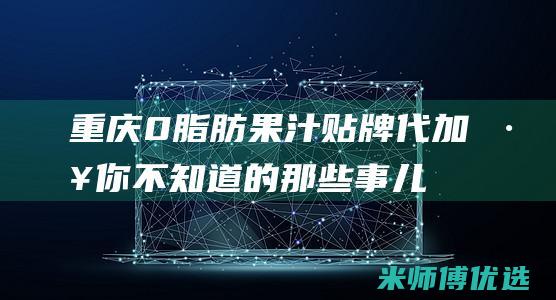 重庆 0 脂肪果汁贴牌代加工：你不知道的那些事儿 (0脂肪果酱会胖吗)