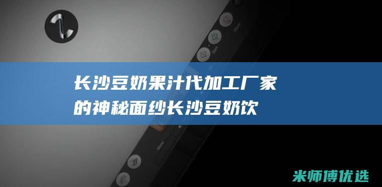 长沙豆奶果汁代加工厂家的神秘面纱 (长沙豆奶饮料配送电话)