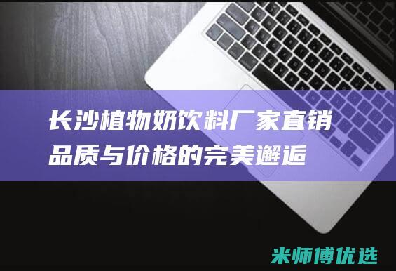 长沙植物奶饮料厂家直销：品质与价格的完美邂逅 (长沙植物奶饮品厂家)