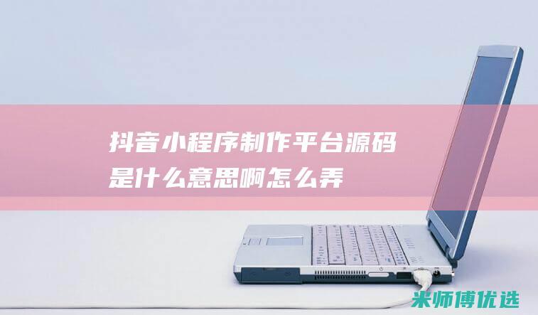 抖音小程序制作平台源码是什么意思啊怎么弄