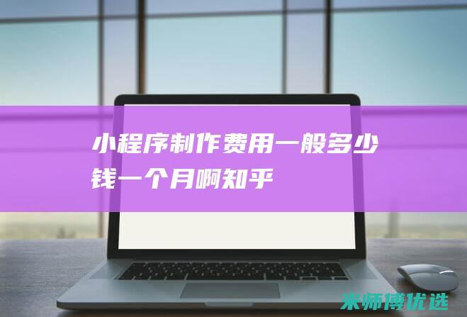 小程序制作费用一般多少钱一个月啊知乎