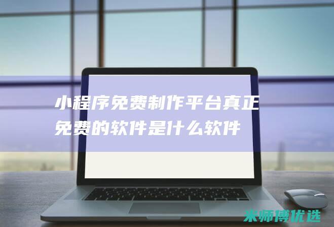 小程序免费制作平台-真正免费的软件是什么软件